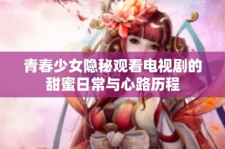 青春少女隐秘观看电视剧的甜蜜日常与心路历程