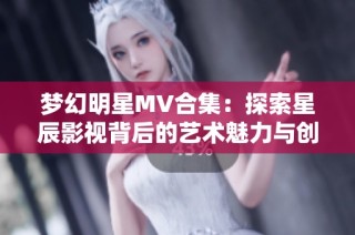 梦幻明星MV合集：探索星辰影视背后的艺术魅力与创意故事