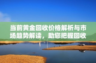 当前黄金回收价格解析与市场趋势解读，助您把握回收机会