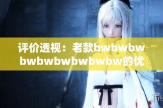 评价透视：老款bwbwbwbwbwbwbwbwbw的优缺点分析与用户体验分享