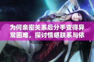 为何亲密关系后分手变得异常困难，探讨情感联系与依赖的深层原因