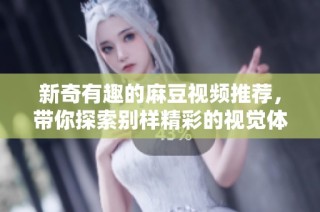 新奇有趣的麻豆视频推荐，带你探索别样精彩的视觉体验