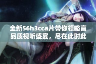 全新56h3cca片带你领略高品质视听盛宴，尽在此时此刻