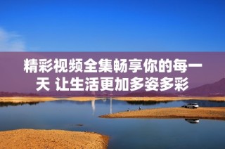 精彩视频全集畅享你的每一天 让生活更加多姿多彩