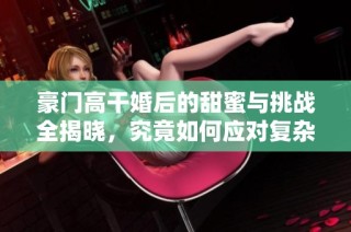 豪门高干婚后的甜蜜与挑战全揭晓，究竟如何应对复杂关系