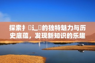 探索扌喿辶畐的独特魅力与历史底蕴，发现新知识的乐趣
