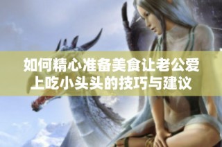 如何精心准备美食让老公爱上吃小头头的技巧与建议