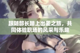 跟随部长踏上出差之旅，共同体验职场的风采与乐趣