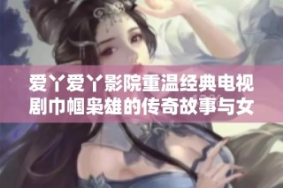 爱丫爱丫影院重温经典电视剧巾帼枭雄的传奇故事与女性力量的崛起