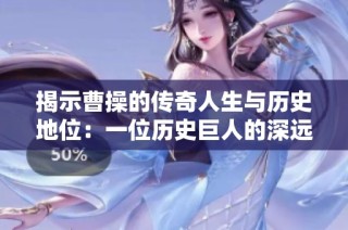 揭示曹操的传奇人生与历史地位：一位历史巨人的深远影响