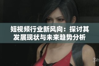 短视频行业新风向：探讨其发展现状与未来趋势分析