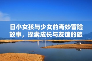 日小女孩与少女的奇妙冒险故事，探索成长与友谊的旅程