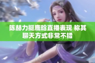 陈赫力挺鹿晗直播表现 称其聊天方式非常不错