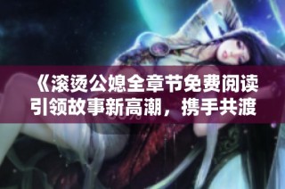 《滚烫公媳全章节免费阅读引领故事新高潮，携手共渡难关》