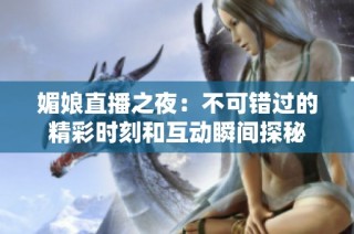 媚娘直播之夜：不可错过的精彩时刻和互动瞬间探秘