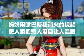 妈妈用嘴巴帮我消火的视频感人瞬间惹人泪目让人温暖心窝
