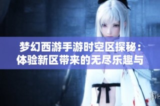 梦幻西游手游时空区探秘：体验新区带来的无尽乐趣与惊喜