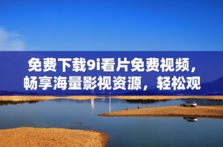 免费下载9i看片免费视频，畅享海量影视资源，轻松观影无烦恼