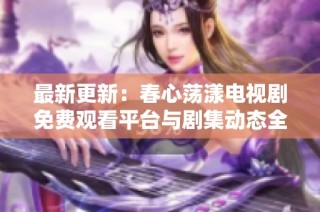最新更新：春心荡漾电视剧免费观看平台与剧集动态全解析