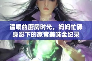 温暖的厨房时光，妈妈忙碌身影下的家常美味全纪录