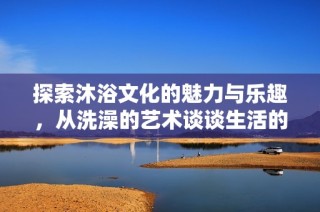 探索沐浴文化的魅力与乐趣，从洗澡的艺术谈谈生活的方式
