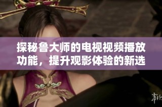 探秘鲁大师的电视视频播放功能，提升观影体验的新选择