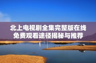 北上电视剧全集完整版在线免费观看途径揭秘与推荐