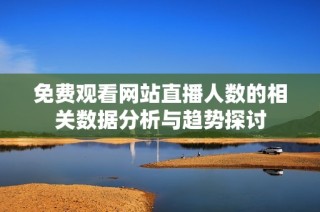 免费观看网站直播人数的相关数据分析与趋势探讨