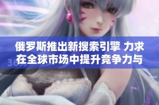 俄罗斯推出新搜索引擎 力求在全球市场中提升竞争力与用户体验