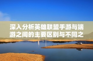 深入分析英雄联盟手游与端游之间的主要区别与不同之处