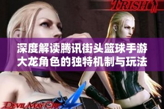深度解读腾讯街头篮球手游大龙角色的独特机制与玩法特色