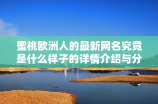 蜜桃欧洲人的最新网名究竟是什么样子的详情介绍与分析