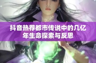 抖音热荐都市传说中的几亿年生命探索与反思