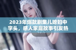 2023年爆款剧集儿媳妇中字头，感人家庭故事引发热议和共鸣