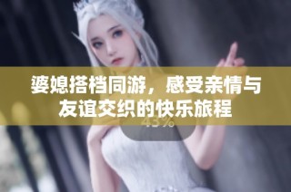婆媳搭档同游，感受亲情与友谊交织的快乐旅程