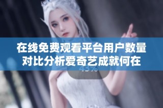 在线免费观看平台用户数量对比分析爱奇艺成就何在