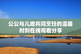 公公与儿媳共同烹饪的温馨时刻在线观看分享