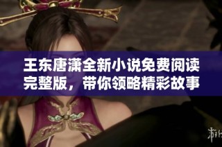 王东唐潇全新小说免费阅读完整版，带你领略精彩故事与深刻情感