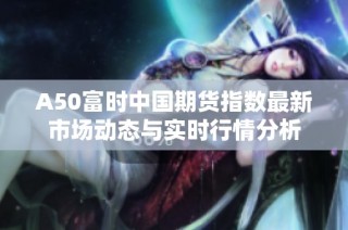 A50富时中国期货指数最新市场动态与实时行情分析