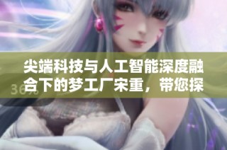 尖端科技与人工智能深度融合下的梦工厂宋重，带您探索未来趋势
