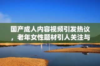 国产成人内容视频引发热议，老年女性题材引人关注与讨论