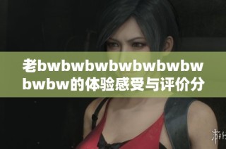 老bwbwbwbwbwbwbwbwbw的体验感受与评价分析，探讨其优缺点及使用建议