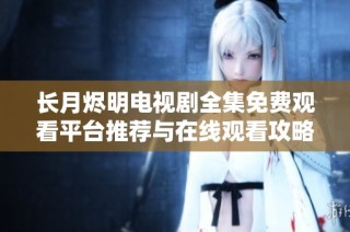 长月烬明电视剧全集免费观看平台推荐与在线观看攻略分享