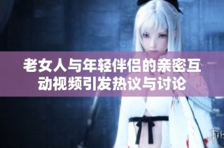 老女人与年轻伴侣的亲密互动视频引发热议与讨论