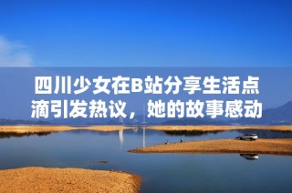 四川少女在B站分享生活点滴引发热议，她的故事感动了无数网友