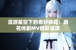 漫游星空下的奇妙体验：麻花传剧MV精彩呈现
