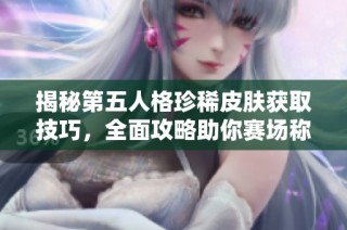 揭秘第五人格珍稀皮肤获取技巧，全面攻略助你赛场称霸