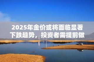 2025年金价或将面临显著下跌趋势，投资者需提前做好应对准备