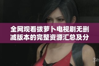 全网观看拔萝卜电视剧无删减版本的完整资源汇总及分享