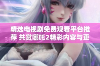 精选电视剧免费观看平台推荐 共赏哪吒2精彩内容与更多佳作
